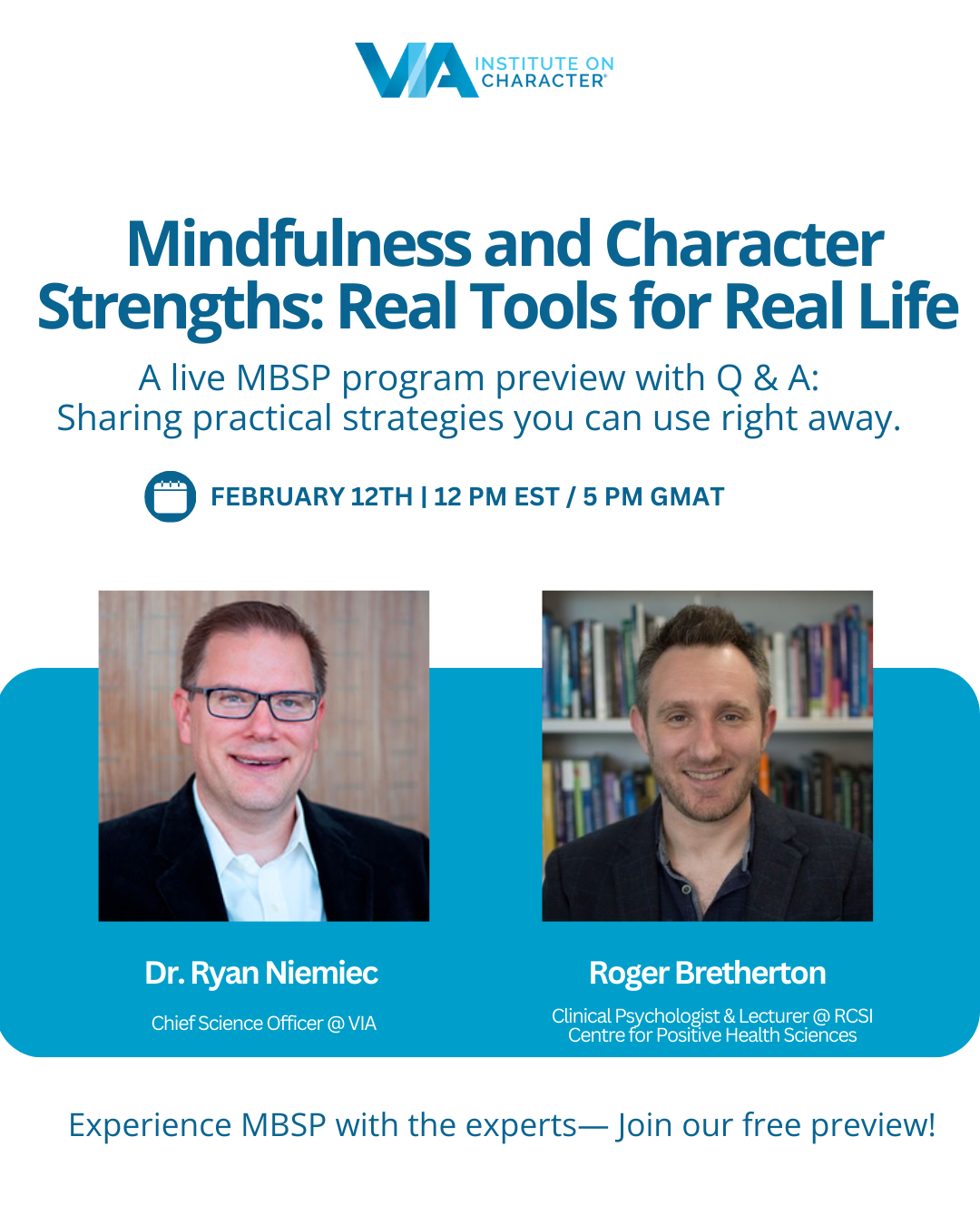 It’s easy to feel overwhelmed by the things we can’t control — but what if you had a practice to help navigate uncertainty with confidence? Mindfulness-Based Strengths Practice (MBSP) is a proven 8-week program that blends the science of mindfulness with the power of character strengths to help you manage stress, deepen relationships, and build resilience.  

 

Join us live on February 12th for an exclusive, expert-led preview of MBSP with VIA’s leading experts, Dr. Ryan Niemiec and Roger Bretherton. In this interactive session, you’ll: 

Experience first-hand key concepts and exercises from the 8-week MBSP program 

Learn simple, impactful daily practices to boost your well-being and emotional balance 

Engage in a live Q&A, where your questions will be answered with practical tools directly from the MBSP curriculum 