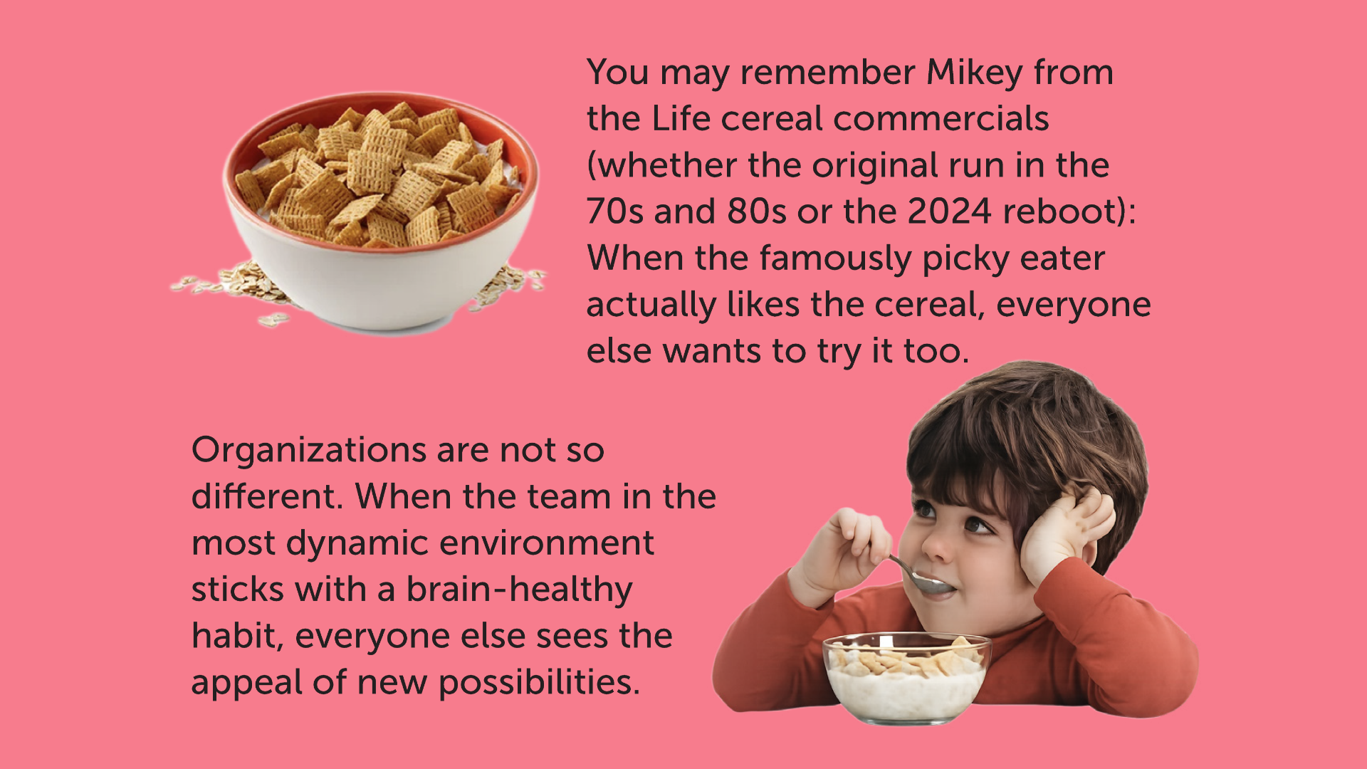 Graphic showing commercial character "Mikey" eating a milky bowl of Life cereal, with the following caption: You may remember Mikey from the Life cereal commercials (whether the original run in the 70s and 80s or the 2024 reboot): When the famously picky eater actually likes the cereal, everyone else wants to try it too. Organizations are not so different. When the team in the most dynamic environment sticks with a brain-healthy habit, everyone else sees the appeal of new possibilities. 