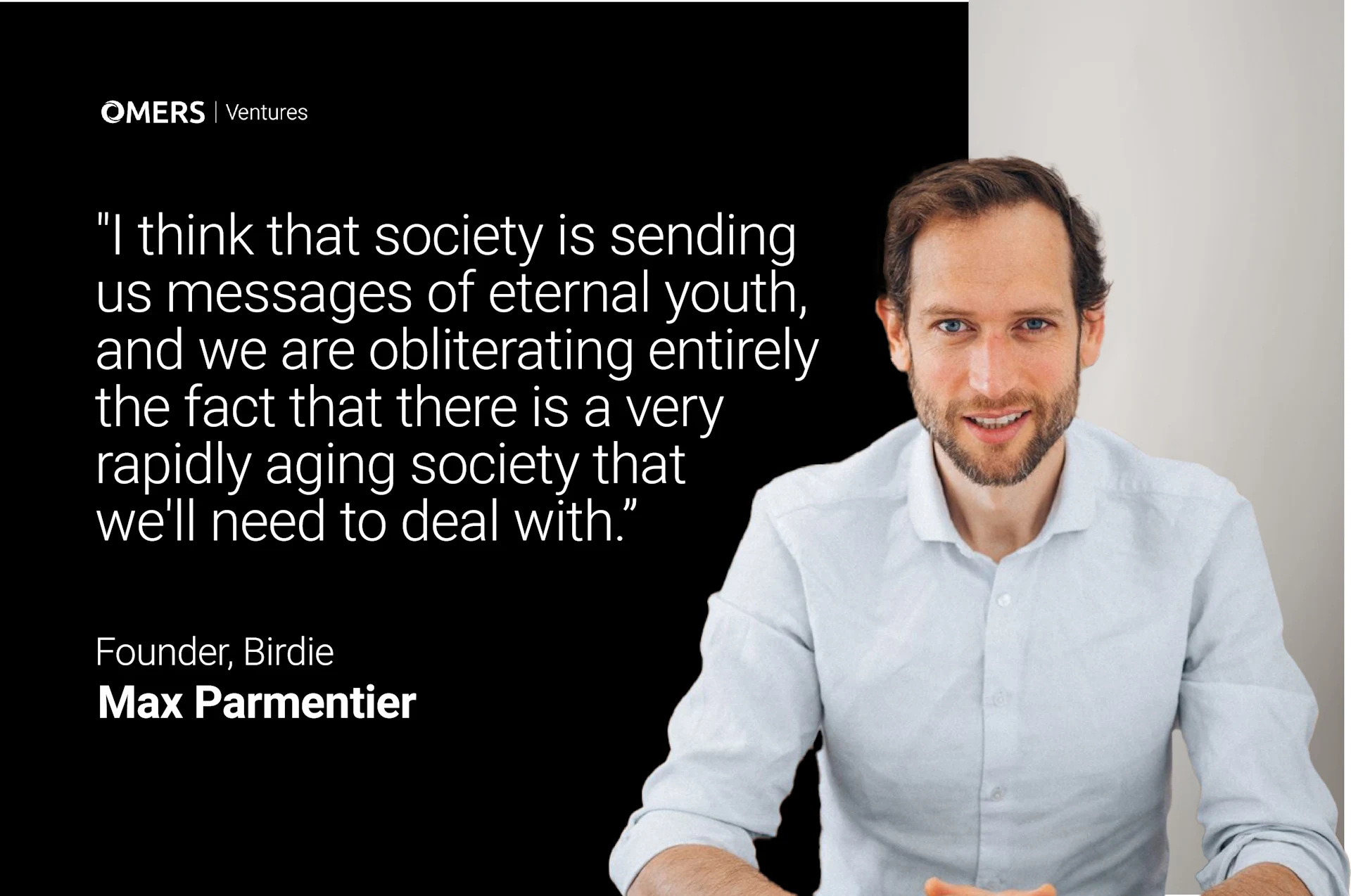 This image contains a headshot of a man alongside a quote. The man appears to be in his 30s or 40s, with short brown hair and a neatly trimmed beard. He is wearing a white button-up shirt and has a friendly smile. The background is light-colored.
To the left of the man's image is a large block of text on a black background. At the top is the logo "OMERS | Ventures". Below that is a quote that reads:
"I think that society is sending us messages of eternal youth, and we are obliterating entirely the fact that there is a very rapidly aging society that we'll need to deal with."
At the bottom of the image, it identifies the speaker as:
"Founder, Birdie
Max Parmentier"
The overall layout suggests this is a promotional or informational image featuring a quote from an entrepreneur or business leader.
