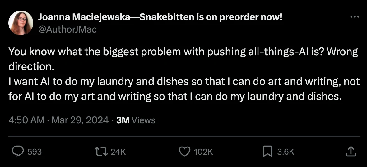 A screenshot of a tweet from Joanna Maciejewska that says "You know what the biggest problem with pushing all-things-Al is? Wrong direction.
I want Al to do my laundry and dishes so that I can do art and writing, not for Al to do my art and writing so that I can do my laundry and dishes."