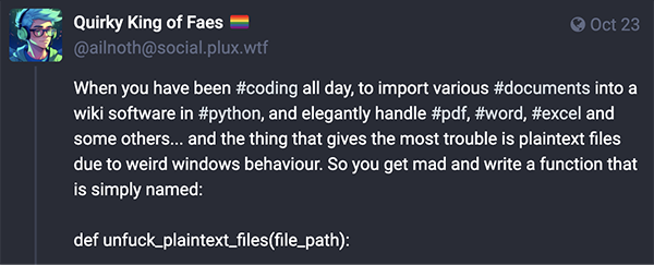  When you have been #coding all day, to import various #documents into a wiki software in #python, and elegantly handle #pdf, #word, #excel and some others... and the thing that gives the most trouble is plaintext files due to weird windows behaviour. So you get mad and write a function that is simply named:  def unfuck_plaintext_files(file_path):
