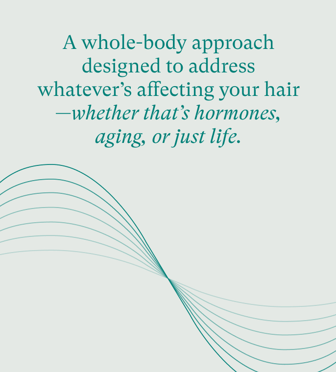 A whole-body approach designed to address whatever's affecting your hair - whether that's hormones, aging, or just life.