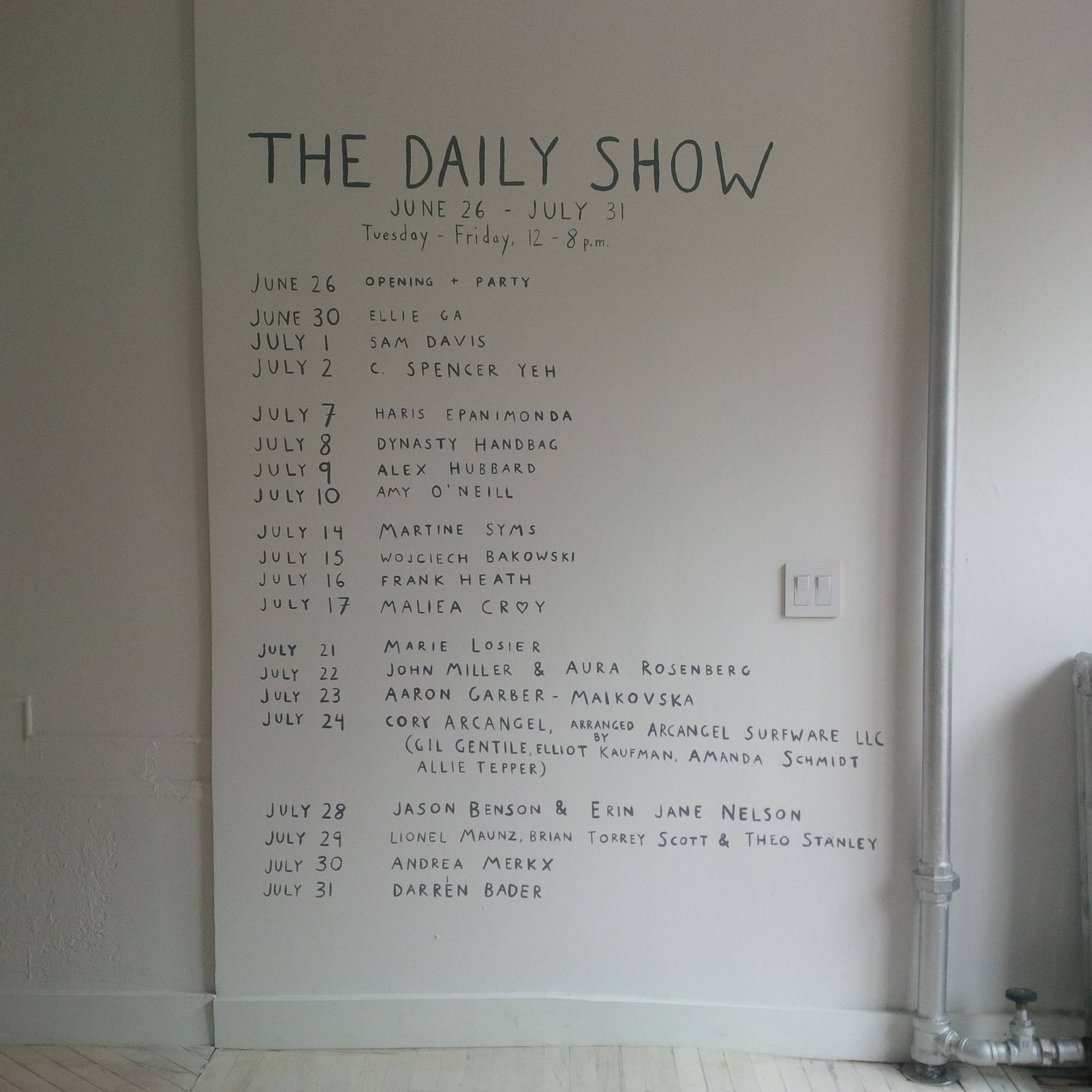 Image of a wall by a daylit glass front door with hand drawn lettering listing the information on the show, as follows: 
June 30 / Ellie Ga
July 1 / Sam Davis
July 2 / C. Spencer Yeh
July 7 / Haris Epanimonda
July 8 / Dynasty Handbag
July 9 / Alex Hubbard
July 10 / Amy O'Neill
July 14 / Martine Syms
July 15 / Wojciech Bakowski
July 16 / Frank Heath
July 17 / Maliea Croy
July 21 / Marie Losier
July 22 / John Miller & Aura Rosenberg
July 23 / Aaron Garber-Maikovska
July 24 / Cory Arcangel, arranged by Arcangel Surfware LLC (Gil Gentile, Elliot Kaufman, Amanda Schmidt, Allie Tepper)
July 28 / Jason Benson & Erin Jane Nelson
July 29 / Lionel Maunz, Brian Torrey Scott & Theo Stanley
July 30 / Andrea Merkx
July 31 / Darren Bader