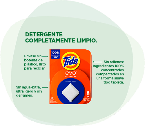 Detergente Tide EVO™: Detergente completamente limpio. Envase sin botellas de plástico, listo para reciclar. Sin agua extra, ultraligero y sin derrames. Sin rellenos: ingredientes 100 % concentrados compactados en una forma suave tipo tableta.