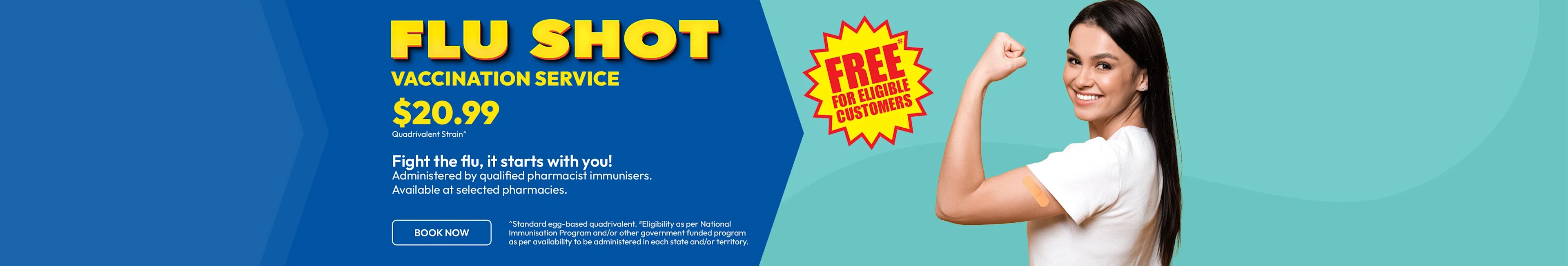 Fight the flu, it starts with you! $20.99 Quadrivalent strain^. Free for eligible customer. Flu Shot Vaccination Service Administered by qualified pharmacist immunises. Available at selected pharmacies from mid-march.
