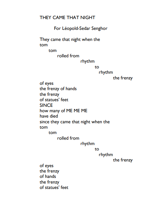 Pour Léopold Sédar-Senghor
Ils sont venus ce soir où le
tam 
     tam 
           roulait de
                            rythme 
                                     en
                                       rythme
                                                  la frénésie
des yeux
la frénésie des mains
la frénésie
des pieds de statues
DEPUIS
combien de MOI MOI MOI
sont morts
depuis qu’ils sont venus ce soir où le 
tam
     tam
           roulait de
                            rythme 
                                       en 
                                          rythme
                                                   la frénésie
des yeux
la frénésie
des mains
des pieds de statues