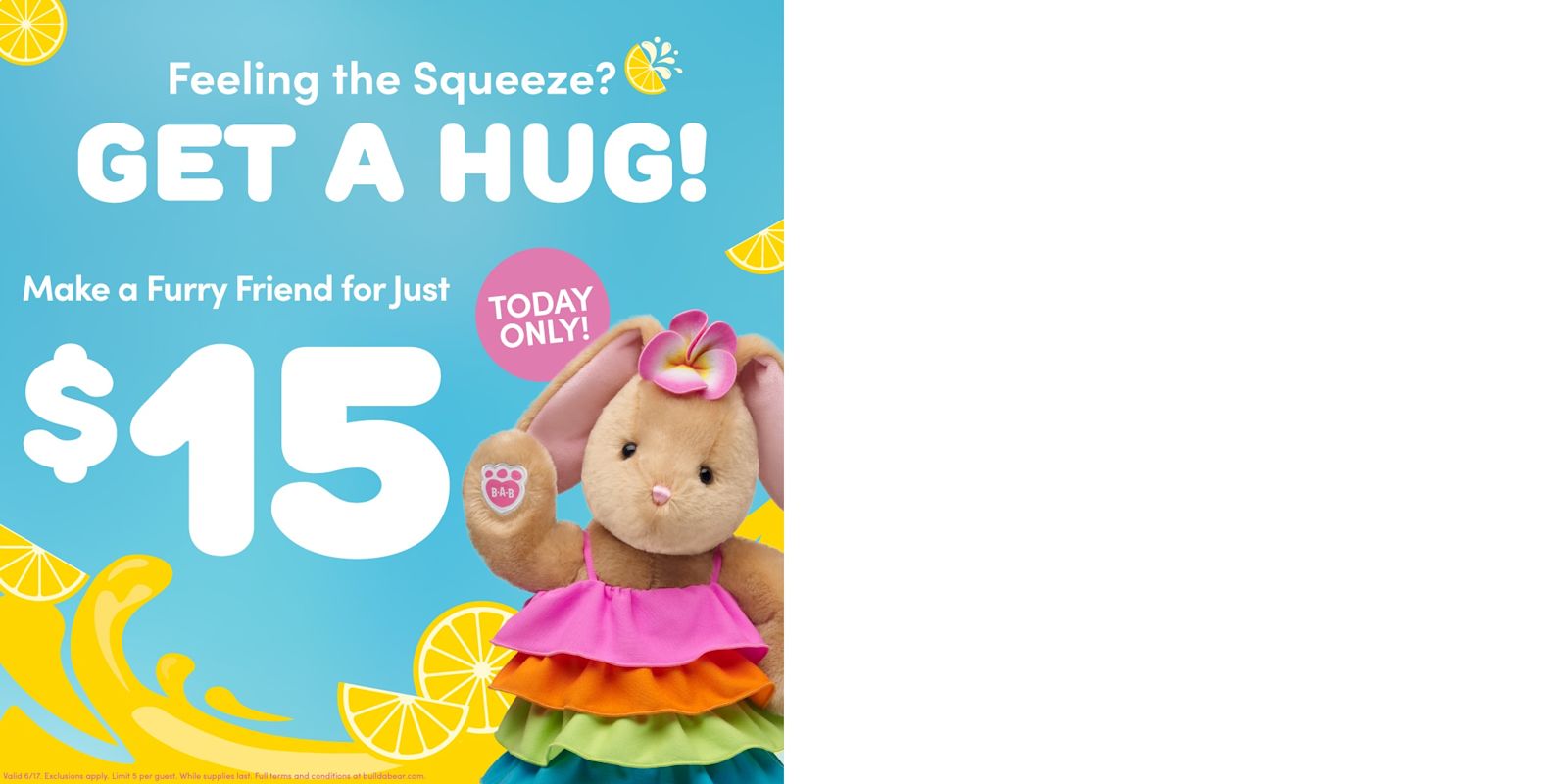 Feeling the squeeze this summer? Get a hug! Visit Build-A-Bear and make a furry friend for just $15* in stores or online for one day only on Wednesday, June 17th. *Exclusions Apply