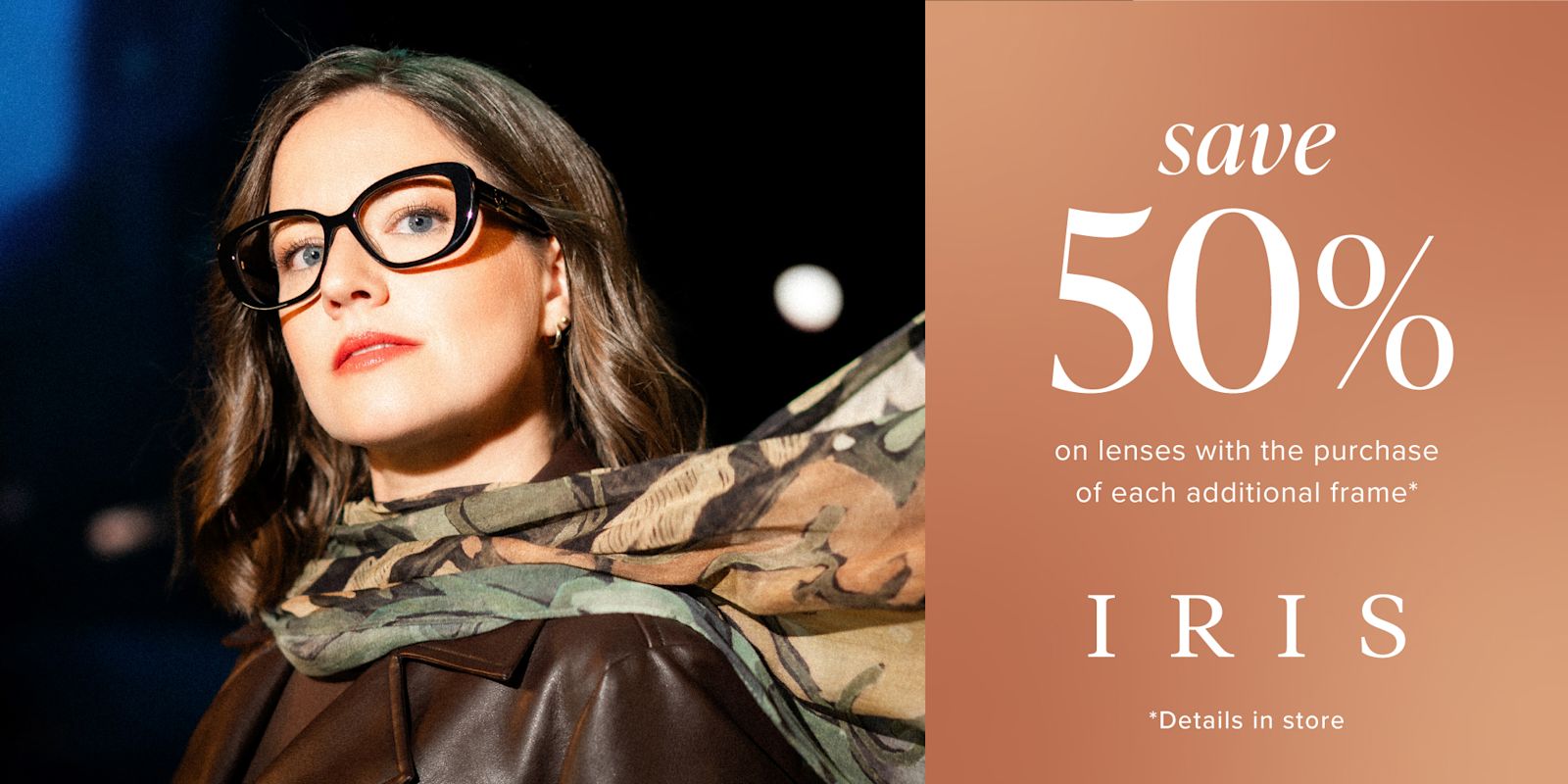 IRIS - Save 50%  on lenses with the purchase of each additional frame*!