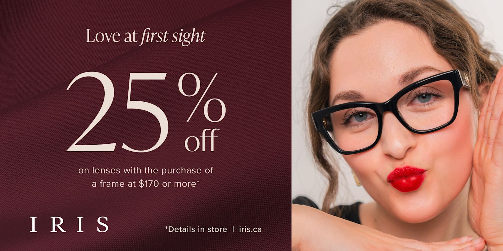 IRIS - Valentine's Day! Save 25% on lenses with the purchase of a frame valued at $170 or more*