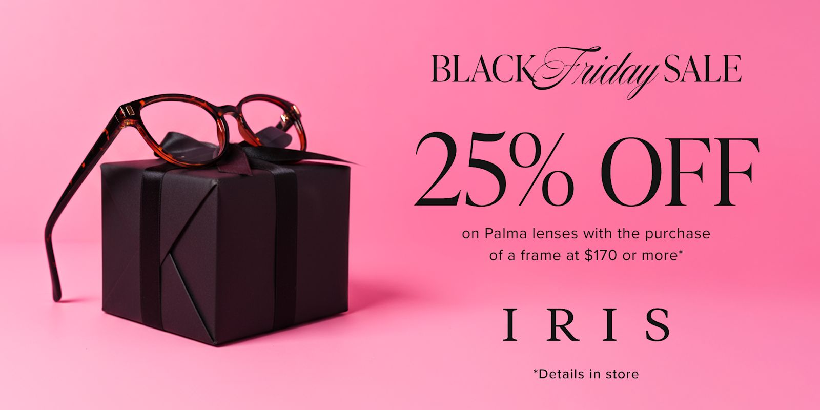 IRIS - BLACK FRIDAY! Save 25% on Palma lenses with the purchase of a frame valued at $170 or more*
