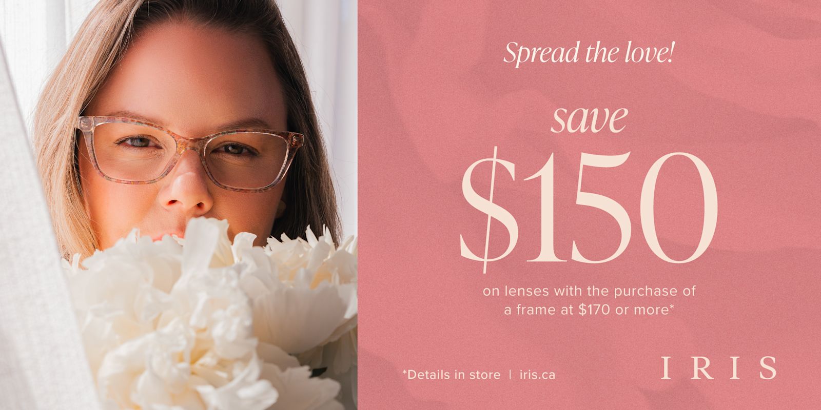 IRIS - Mother's Day! Save $150 on lenses with the purchase of a frame valued at $170 or more*