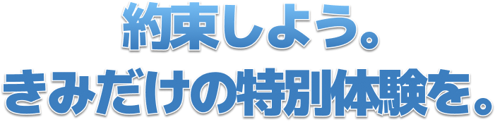 約束しよう。 きみだけの特別体験を。