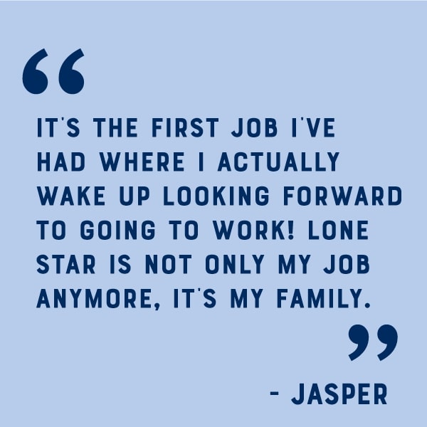 Quote: It's the first job I've had where I actually wake up looking forward to going to work! Lone Star is not only my job anymore, it's my family.