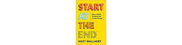 Start At The End: How to Build Products That Create Change, by Matt Wallaert, 2019