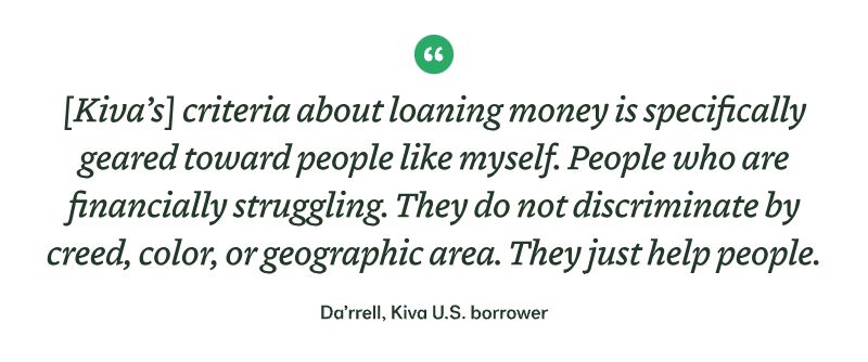 "[Kiva’s] criteria about loaning money is specifically geared toward people like myself. People who are financially struggling. They do not discriminate by creed, color, or geographic area. They just help people." - Da’rrell, Kiva U.S. borrower 