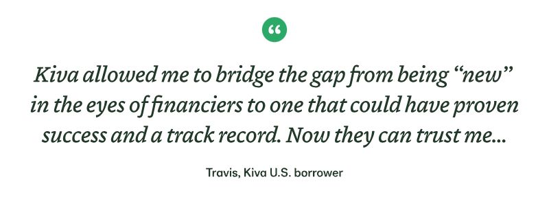 "Kiva allowed me to bridge the gap from being “new”  in the eyes of financiers to one that could have proven success and a track record. Now they can trust me..." - Travis, Kiva U.S. borrower