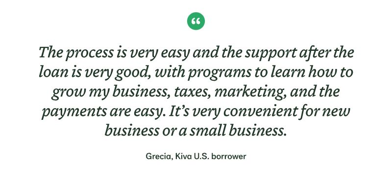 "The process is very easy and the support after the loan is very good, with programs to learn how to grow my business, taxes, marketing, and the payments are easy. It’s very convenient for new business or a small business." - Grecia, Kiva U.S. borrower