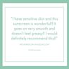 "Sunscreen is wonderful for sensitive skin. Goes on smooth, doesn't feel greasy, recommends." review