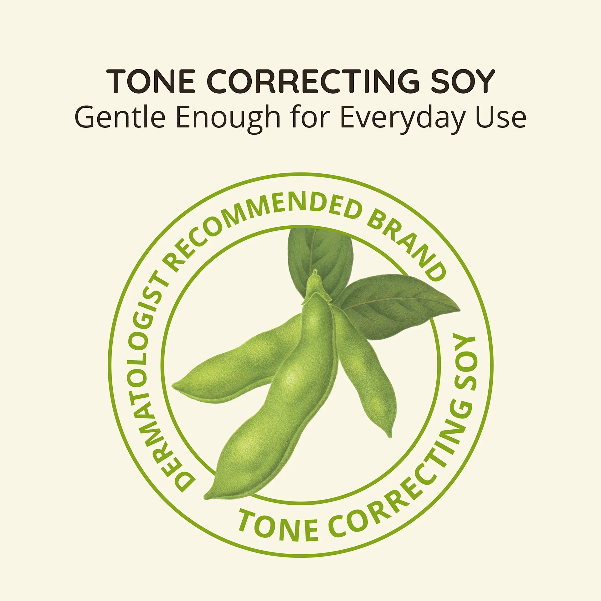 Tone Correcting Soy, gentle enough for everyday use. Dermatologist recommended brand
