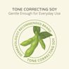 Tone Correcting Soy, gentle enough for everyday use. Dermatologist recommended brand