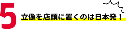 5 立像を店頭に置くのは日本発！