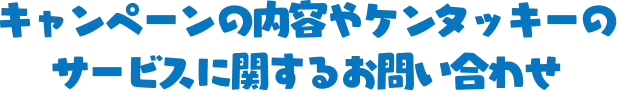 キャンペーンの内容やケンタッキーのサービスに関するお問い合わせ