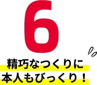 6 精巧なつくりに本人もびっくり！