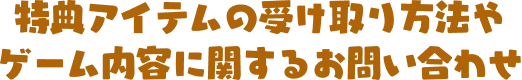 特典アイテムの受け取り方法やゲーム内容に関するお問い合わせ