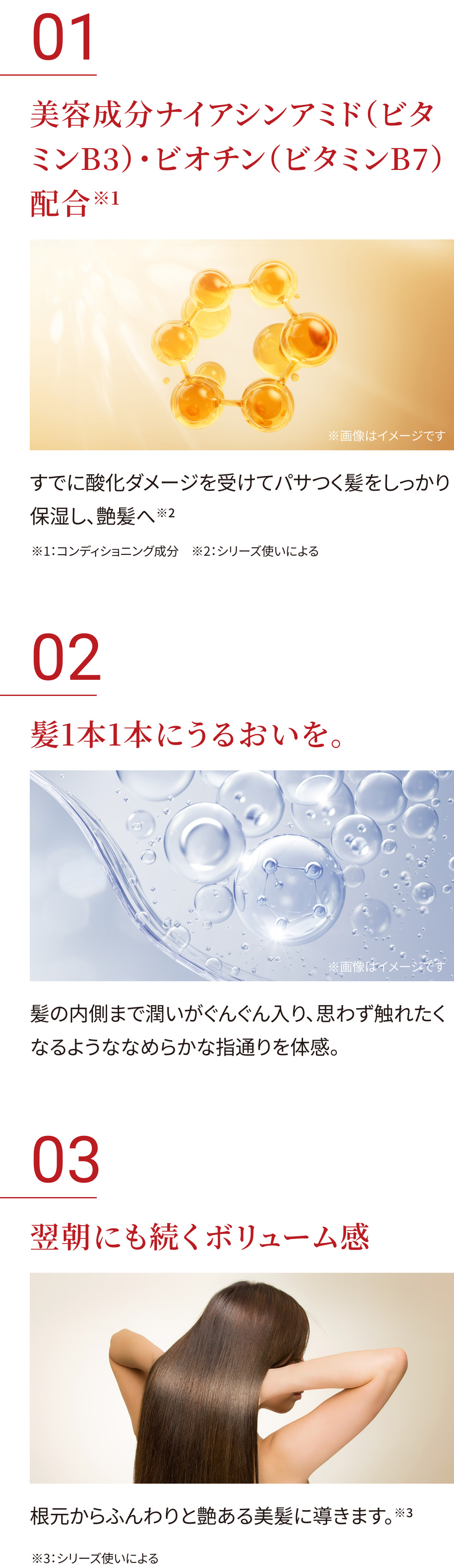  美容成分ナイアシンアミドとビオチン配合 と書かれた  説明の下に、「すでに酸化ダメージを受けてパサつく髪をしっかり保湿し、艶髪へ 」と記載。背景には金色の球体分子が連なった画像。 髪1本1本にうるおいを。と書かれた説明の下に 「髪の内側まで潤いがぐんぐん入り、思わず触れたくなるようななめらかな指通りを体感。」と記載。水分バブルが浮かぶ透明感ある画像。翌朝にも続くボリューム感 と書かれた説明の下に「根元からふんわりと艶ある美髪に導きます。と書かれた説明と背中を向けてロングヘアをかき上げる女性の写真。