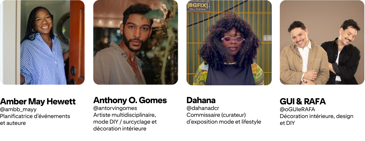 Anthony O. Gomes ; @antorvingomes Artiste multidisciplinaire, mode DIY/surcyclage et déco intérieure ; Amber Mayfield Hewett @ambb_mayy Event planner et auteure ; GUI & RAFA @oGUIeRAFA Déco intérieure, design et DIY ; Dahana @dahanadcr Mode/lifestyle
