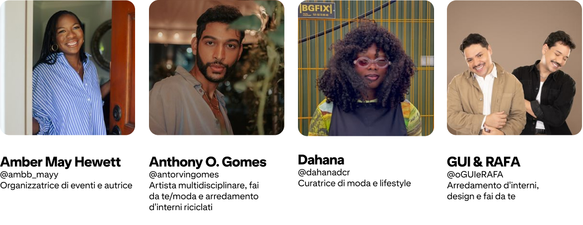 Anthony O. Gomes @antorvingomes Artista, fai da te/moda/arredamento interni riciclo; Amber Mayfield Hewett @ambb_mayy Organizzatrice eventi e autrice; GUI & RAFA @oGUIeRAFA Arredamento interni, design, fai da te; Dahana @dahanadcr Curatrice moda/lifestyle