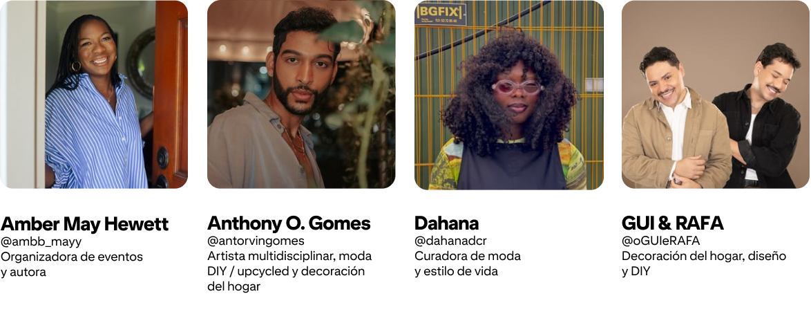 Anthony O. Gomes; @antorvingomes Artista multidisciplinar, moda DIY y decoración; Amber Mayfield Hewett @ambb_mayy Organizadora de eventos y autora; GUI & RAFA @oGUIeRAFA Decoración del hogar, diseño y DIY; Dahana @dahanadcr Curadora de moda y estilo