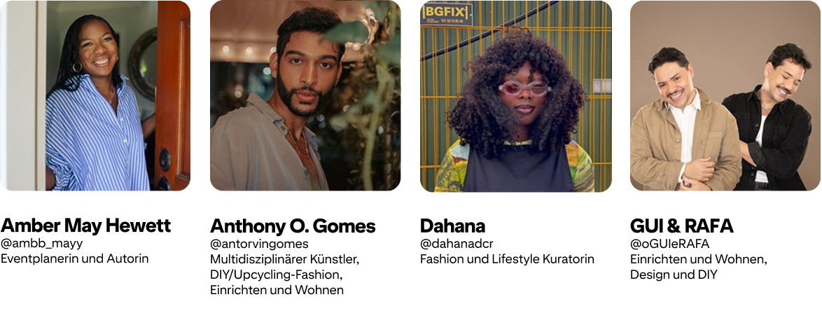 Anthony O. Gomes; @antorvingomes Künstler, DIY/Upcycling-Fashion und Einrichten und Wohnen; Amber Mayfield Hewett @ambb_mayy Eventplanerin/Autorin; GUI & RAFA @oGUIeRAFA Einrichten/Wohnen, Design und DIY; Dahana @dahanadcr Fashion and Lifestyle Curator