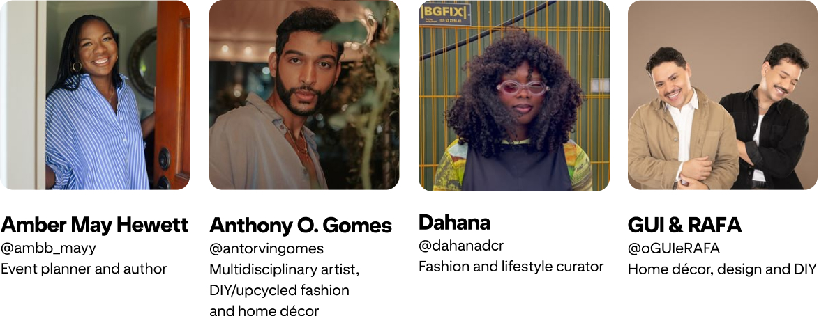 Anthony O. Gomes; @antorvingomes Multidisciplinary artist, DIY/upcycled fashion and home décor; Amber Mayfield Hewett @ambb_mayy Event planner and author; GUI & RAFA @oGUIeRAFA Home décor, design and DIY; Dahana @dahanadcr Fashion and lifestyle curator