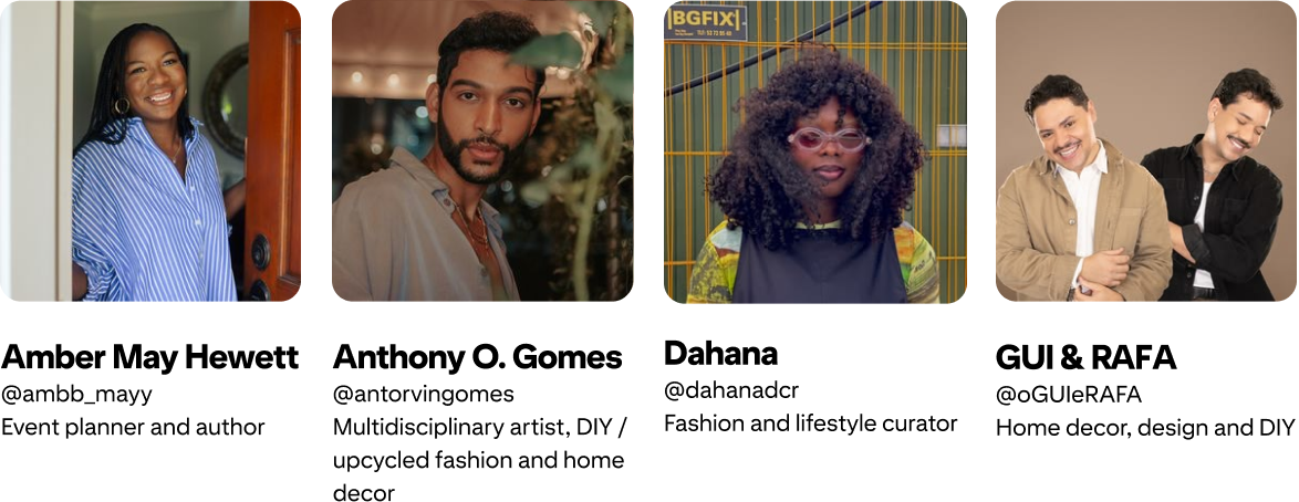 Anthony O. Gomes; @antorvingomes Multidisciplinary artist, DIY / upcycled fashion and home decor; Amber Mayfield Hewett @ambb_mayy Event planner and author; GUI & RAFA @oGUIeRAFA Home Decor, Design and DIY; Dahana @dahanadcr Fashion and lifestyle curator