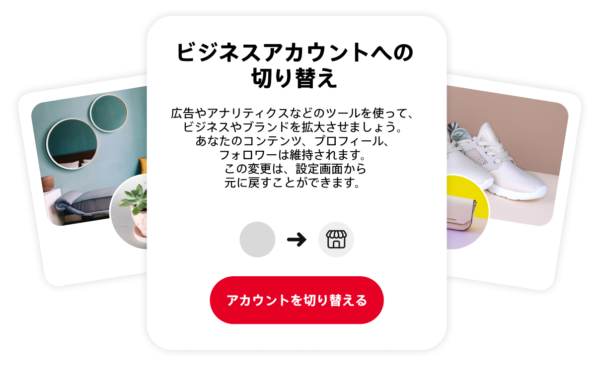 ビジネスアカウントへの切り替えを促すコンセプト画像。切り替えのメリットを説明するボックスが中央にあり、その両サイドにシックなリビングと白いスニーカーを表示する 2 つの Pinterest プロフィールのイメージ画像がある。