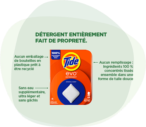 Détergent Tide EVO™ : Détergent entièrement fait de propreté. Aucun emballage de bouteilles en plastique prêt à être recyclé. Sans eau supplémentaire, ultra léger et sans gâchis. 