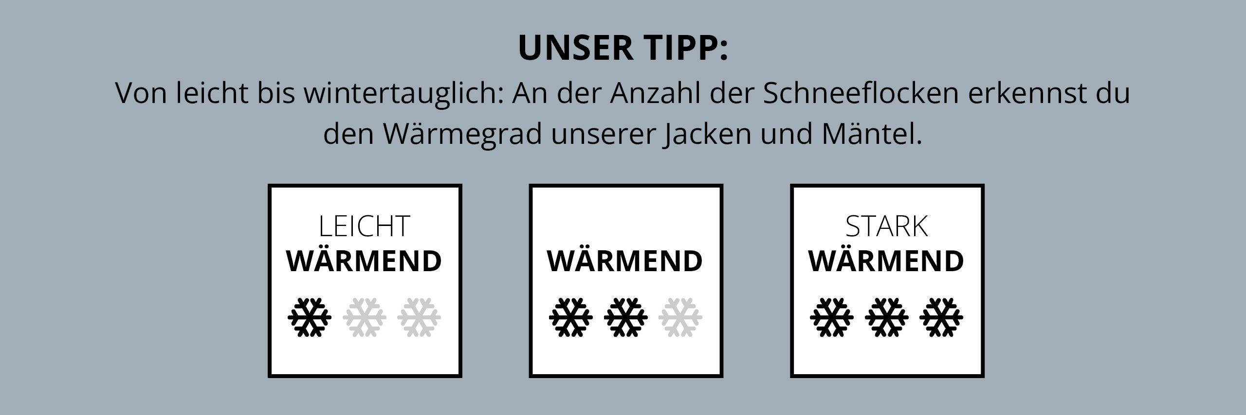 Ein Info-Banner. Unser Tipp:​ Von leicht bis wintertauglich: An der Anzahl der Schneeflocken erkennst du den Wärmegrad unserer Jacken und Mäntel. Darunter sind 3 Grafiken: Leicht wärmend: 1 Schneeflocke. Wärmend: 2 Schneeflocken. Stark wärmend: 3 Schneeflocken. 