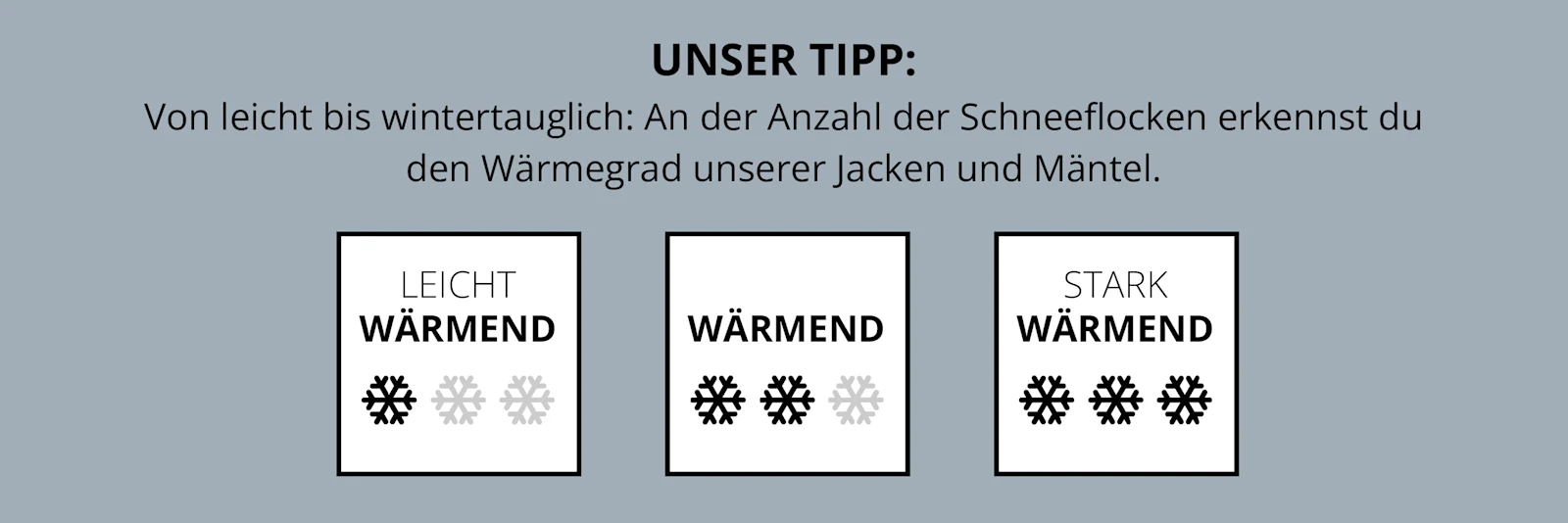 Ein Info-Banner. Unser Tipp:​ Von leicht bis wintertauglich: An der Anzahl der Schneeflocken erkennst du den Wärmegrad unserer Jacken und Mäntel. Darunter sind 3 Grafiken: Leicht wärmend: 1 Schneeflocke. Wärmend: 2 Schneeflocken. Stark wärmend: 3 Schneeflocken.