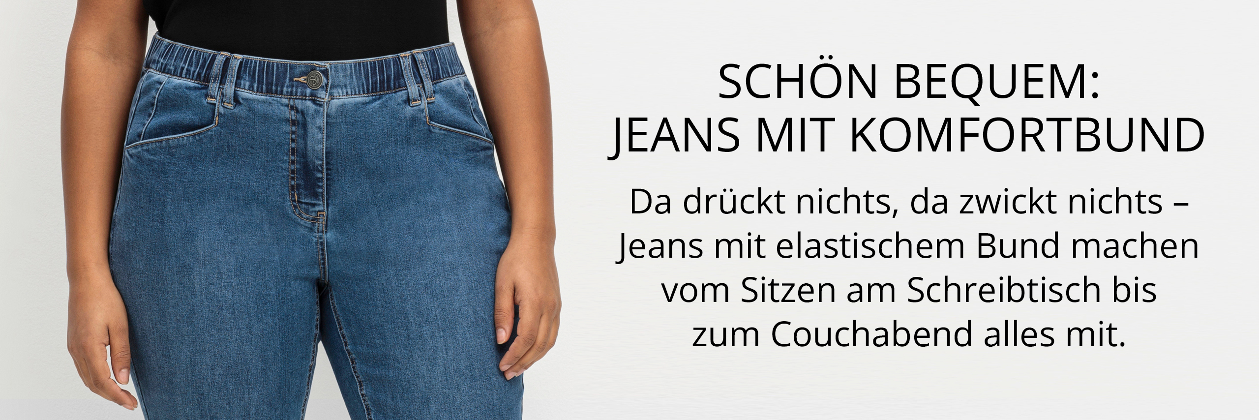 Ein Werbebanner zeigt eine Jeans mit Komfortbund, sowie den Text: schön bequem, Jeans mit Komfortbund.
Da drückt nichts, da zwickt nichts – Jeans mit elastischem Bund machen vom Sitzen am Schreibtisch bis zum Couchabend alles mit.