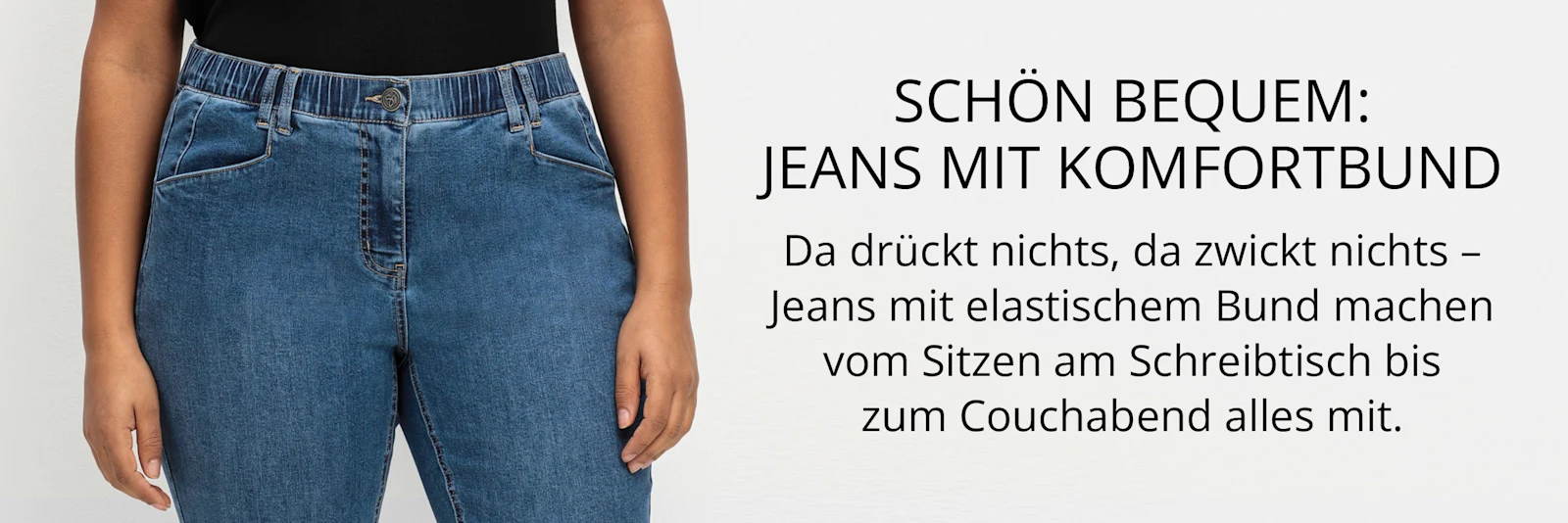 Ein Werbebanner zeigt eine Jeans mit Komfortbund, sowie den Text: schön bequem, Jeans mit Komfortbund.
Da drückt nichts, da zwickt nichts – Jeans mit elastischem Bund machen vom Sitzen am Schreibtisch bis zum Couchabend alles mit.