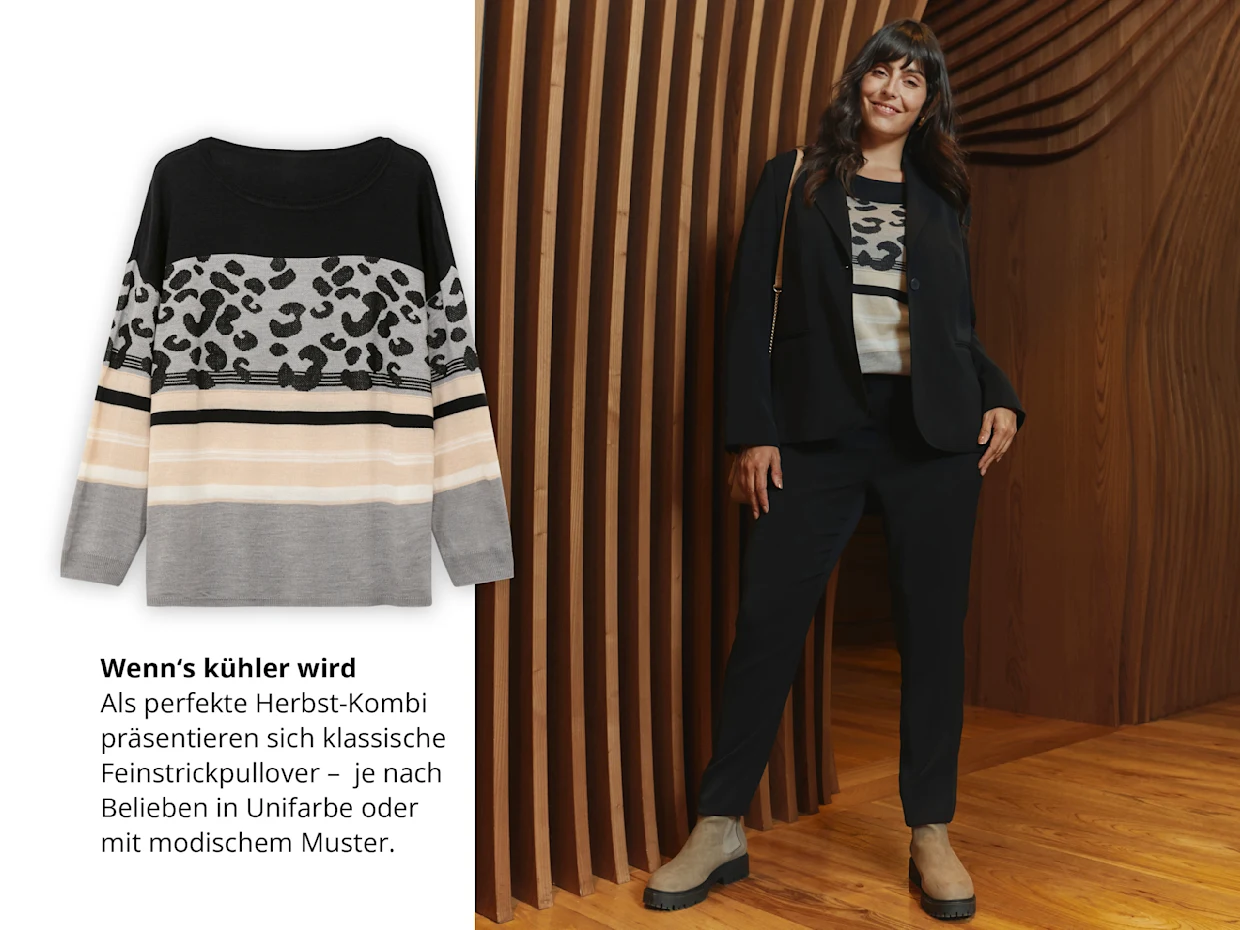 Die Abbildung zeigt ein Model vor einer Holzwand, sie trägt einen schwarzen Blazer, darunter einen Feinstrickpullover und eine schwarzen schmale Hose. Links ist der schwarz-grau-beige Pullover mit Blockstreifen und modischem Muster abgebildet. Darunter folgender Text: Wenn‘s kühler wird. Als perfekte Herbst-Kombi präsentieren sich klassische Feinstrickpullover – je nach
Belieben in Unifarbe oder mit modischem Muster. Die Abbildung zeigt ein Model vor einer Holzwand, sie trägt einen schwarzen Blazer, darunter einen Feinstrickpullover und eine schwarzen schmale Hose. Links ist der schwarz-grau-beige Pullover mit Blockstreifen und modischem Muster abgebildet. Darunter folgender Text: Wenn‘s kühler wird. Als perfekte Herbst-Kombi präsentieren sich klassische Feinstrickpullover – je nach
Belieben in Unifarbe oder mit modischem Muster.