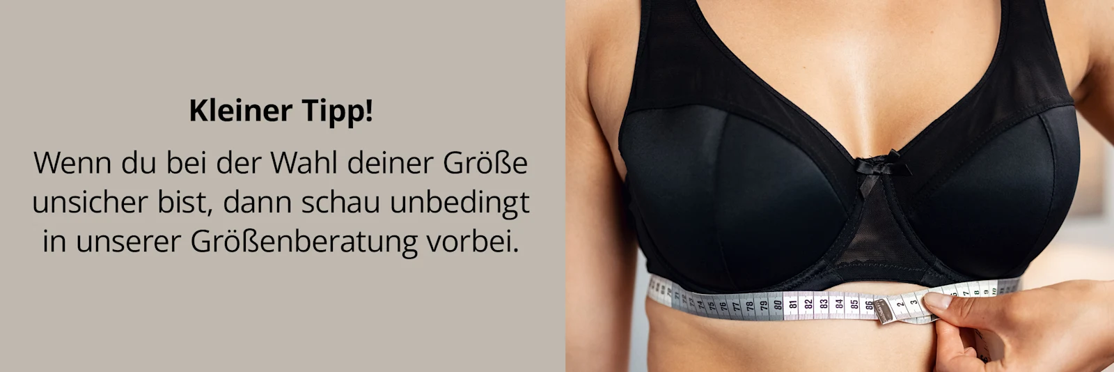 Ein Hinweis-Banner zeigt den Oberkörper einer Frau, die einen schwarzen BH trägt. Darunter befindet sich eine Hand mit einem Maßband, um die richtige Größe zu bestimmen. Links im Bild steht folgender Text: Kleiner Tipp! Wenn du mit der Wahl deiner Größe unsicher bist, dann schau unbedingt in unserer Größennberatung vorbei.