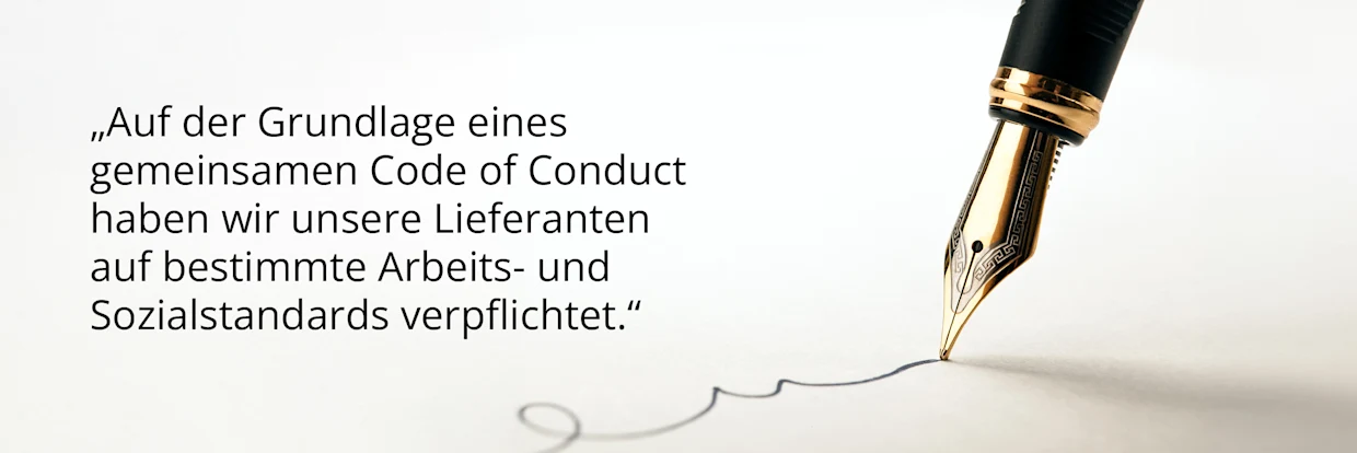 Bild mit einem Füllfederhalter, der etwas signiert, dazu der Text: auf der Grundlage eines gemeinsamen Code of Conduct haben wir unsere Lieferanten auf bestimmte Arbeits- und Sozialstandards verpflichtet. Bild mit einem Füllfederhalter, der etwas signiert, dazu der Text: auf der Grundlage eines gemeinsamen Code of Conduct haben wir unsere Lieferanten auf bestimmte Arbeits- und Sozialstandards verpflichtet.