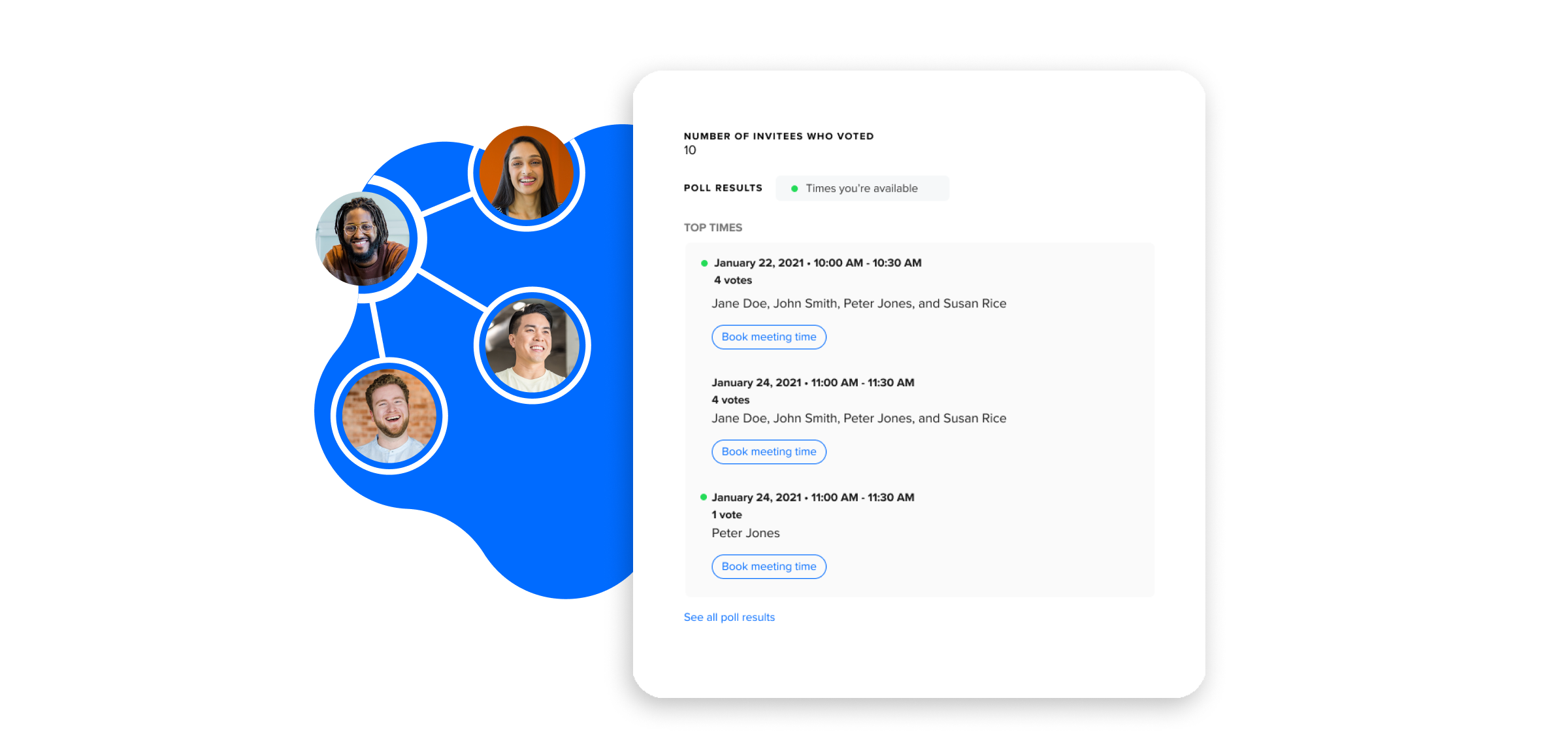 As the votes come in, Calendly will surface the most popular times and the host can book the meeting directly from the poll results. As the votes come in, Calendly will surface the most popular times and the host can book the meeting directly from the poll results.
