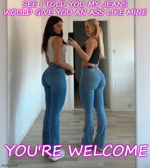 SEE I TOLD YOU MY JEANS WOULD GIVE YOU AN ASS LIKE MINE YOU'RE WELCOME