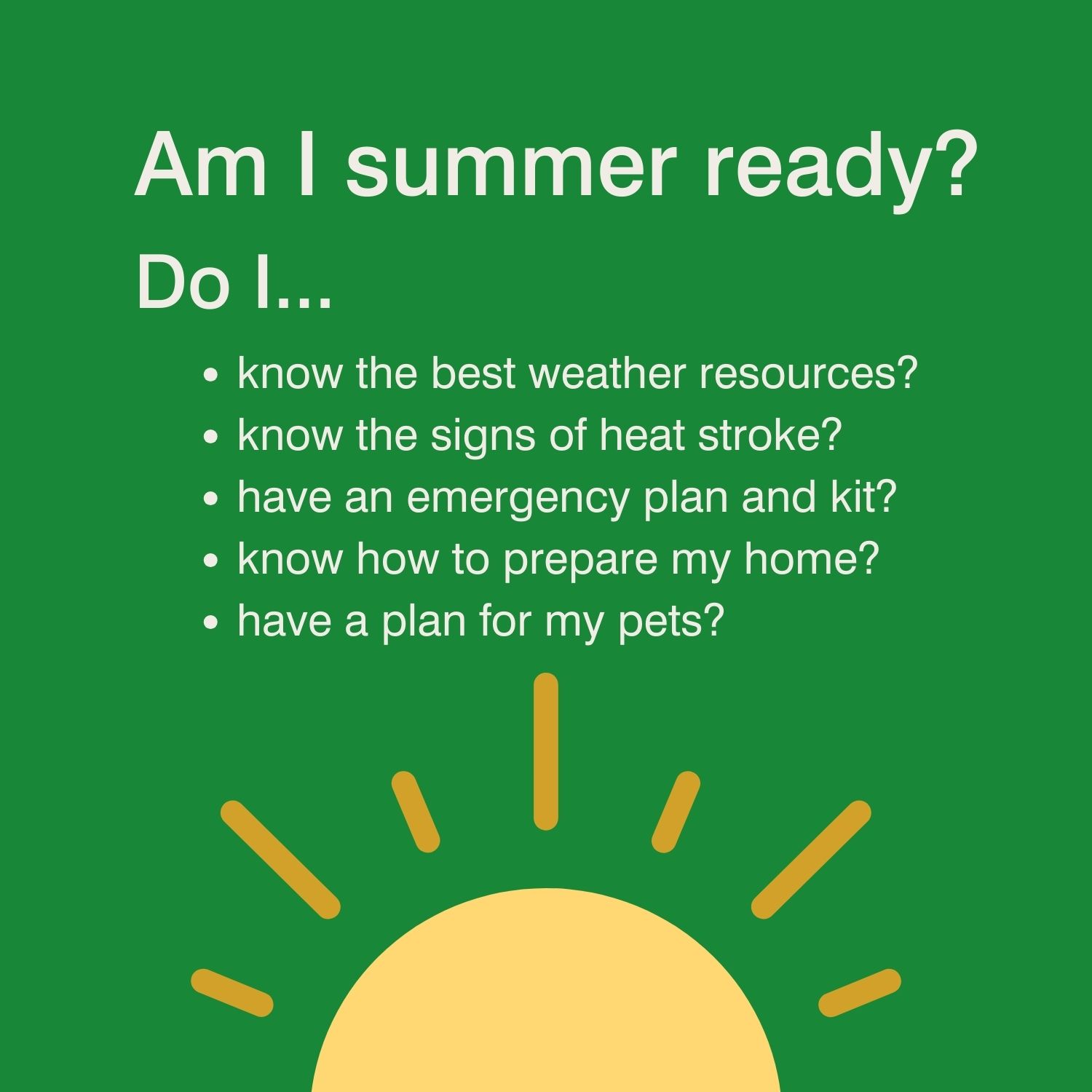 Image description: Yellow sun on a green background. Text reads: Am I summer ready? Do I... 1. Know the best weather resources? 2. Know the signs of a heatstroke? 3. Have an emergency plan and kit? 4. Know how to prepare my home? 5. Have a plan for my pets?