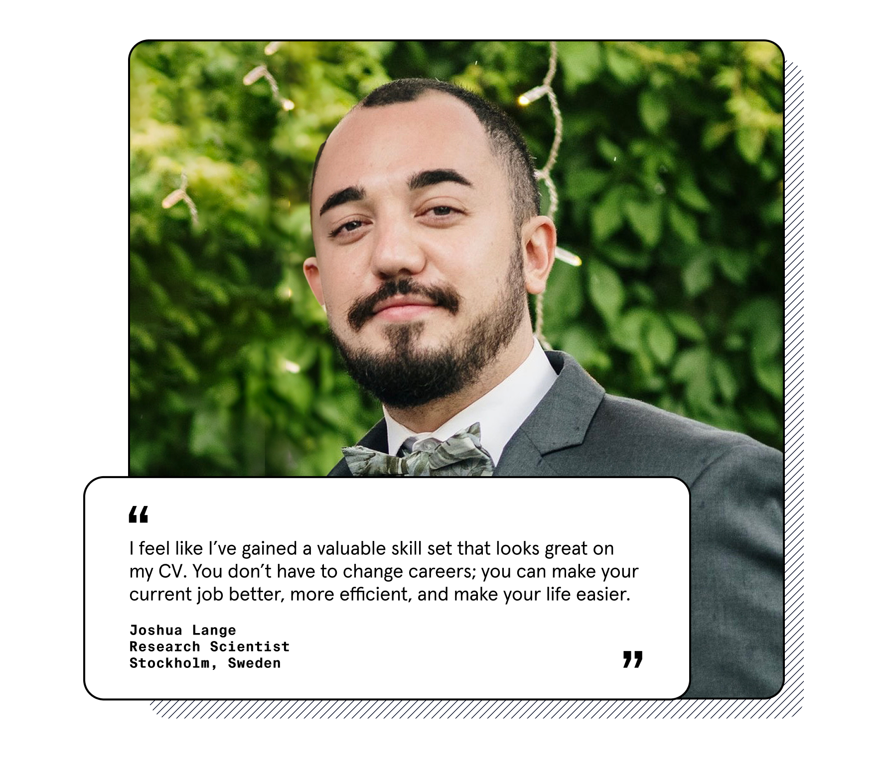 "I feel like I’ve gained a valuable skill set that looks great on my CV. You don’t have to change careers; you can make your current job better, more efficient, and make your life easier." Joshua Lange