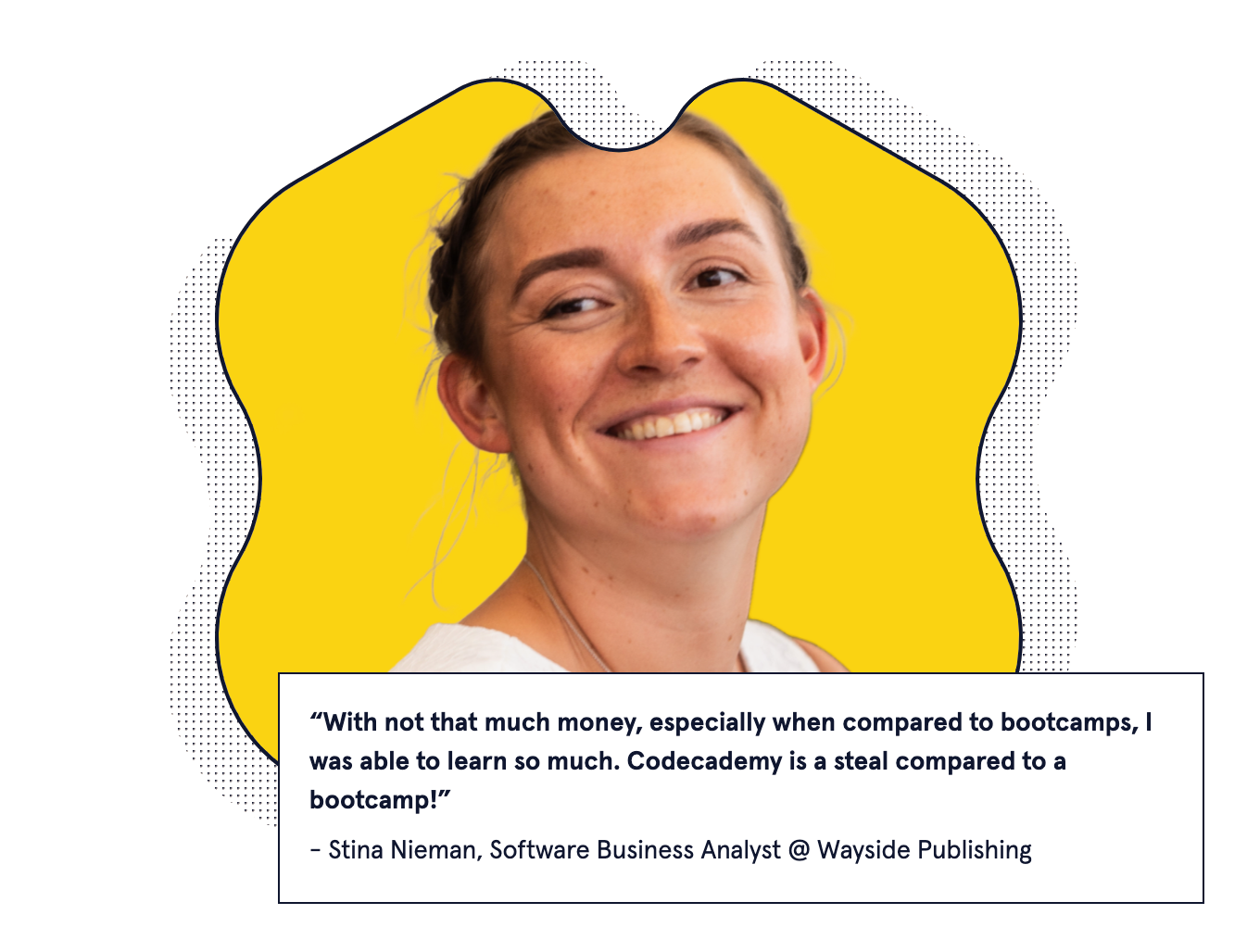 "With not that much money, especially when compared to bootcamps, I was able to learn so much. Codecademy is a steal compared to a bootcamp!" - Stina Nieman, Software Business Analyst @ Wayside Publishing