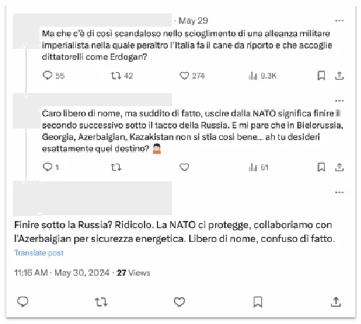 Comment thread on X. [User 1, whose username includes the word “free”]: But what is so scandalous about the dissolution of an imperialist military alliance in which Italy is also the retriever and which welcomes dictators like Erdogan? [User 2]: Dear free in name, but subject in fact, leaving NATO means ending up under Russia’s heel the next second. And it seems to me that things aren’t so good in Belarus, Georgia, Azerbaijan, Kazakhstan... ah, do you exactly want that fate? [Operation account]: End up under Russia? Ridiculous. NATO protects us, let’s collaborate with Azerbaijan for energy security. Free in name, confused in fact.